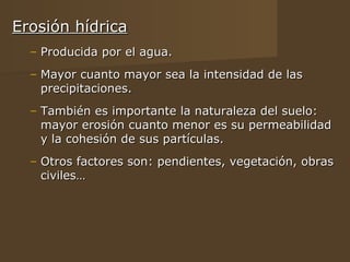 Erosión hídrica
  – Producida por el agua.
  – Mayor cuanto mayor sea la intensidad de las
    precipitaciones.
  – También es importante la naturaleza del suelo:
    mayor erosión cuanto menor es su permeabilidad
    y la cohesión de sus partículas.
  – Otros factores son: pendientes, vegetación, obras
    civiles…
 