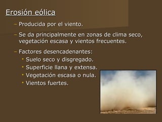 Erosión eólica
  – Producida por el viento.
  – Se da principalmente en zonas de clima seco,
    vegetación escasa y vientos frecuentes.
  – Factores desencadenantes:
      Suelo seco y disgregado.
      Superficie llana y extensa.
      Vegetación escasa o nula.
      Vientos fuertes.
 