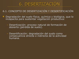 6. DESERTIZACIÓN
6.1. CONCEPTO DE DESERTIZACIÓN Y DESERTIFICACIÓN

   Degradación del suelo física, química y biológica, que lo
    incapacita para sustentar vegetación productiva:

    – Desertización: proceso natural de formación de
      desierto (pérdida de suelo).

    – Desertificación: degradación del suelo como
      consecuencia directa o indirecta de la actividad
      humana.
 