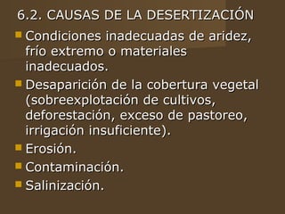 6.2. CAUSAS DE LA DESERTIZACIÓN
 Condiciones   inadecuadas de aridez,
  frío extremo o materiales
  inadecuados.
 Desaparición de la cobertura vegetal
  (sobreexplotación de cultivos,
  deforestación, exceso de pastoreo,
  irrigación insuficiente).
 Erosión.
 Contaminación.
 Salinización.
 