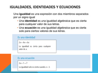 IGUALDADES, IDENTIDADES Y ECUACIONES
Una igualdad es una expresión con dos miembros separados
por un signo igual
• Una identidad es una igualdad algebraica que es cierta
para cualquier valor de sus letras.
• Una ecuación es una igualdad algebraica que es cierta
solo para ciertos valores de sus letras.
 