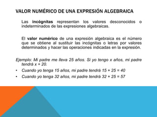VALOR NUMÉRICO DE UNA EXPRESIÓN ALGEBRAICA
Las incógnitas representan los valores desconocidos o
indeterminados de las expresiones algebraicas.
El valor numérico de una expresión algebraica es el número
que se obtiene al sustituir las incógnitas o letras por valores
determinados y hacer las operaciones indicadas en la expresión.
Ejemplo: Mi padre me lleva 25 años. Si yo tengo x años, mi padre
tendrá x + 20.
• Cuando yo tenga 15 años, mi padre tendrá 15 + 25 = 40
• Cuando yo tenga 32 años, mi padre tendrá 32 + 25 = 57
 