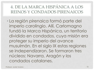 4. DE LA MARCA HISPÁNICA A LOS
      REINOS Y CONDADOS PIRENAICOS

 • La región pirenaica formó parte del
   imperio carolingio. Allí, Carlomagno
   fundó la Marca Hispánica, un territorio
   dividido en condados, cuya misión era
   proteger su imperio del avance
   musulmán. En el siglo IX estas regiones
   se independizaron. Se formaron tres
   núcleos: Navarra, Aragón y los
   condados catalanes.
Profesor: Javier Anzano                  10
 