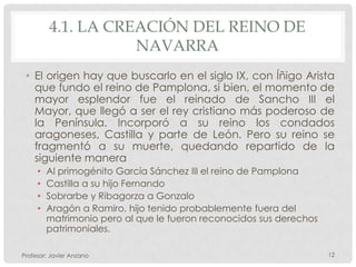 4.1. LA CREACIÓN DEL REINO DE
                    NAVARRA
 • El origen hay que buscarlo en el siglo IX, con Íñigo Arista
   que fundo el reino de Pamplona, si bien, el momento de
   mayor esplendor fue el reinado de Sancho III el
   Mayor, que llegó a ser el rey cristiano más poderoso de
   la Península. Incorporó a su reino los condados
   aragoneses, Castilla y parte de León. Pero su reino se
   fragmentó a su muerte, quedando repartido de la
   siguiente manera
     •   Al primogénito García Sánchez III el reino de Pamplona
     •   Castilla a su hijo Fernando
     •   Sobrarbe y Ribagorza a Gonzalo
     •   Aragón a Ramiro, hijo tenido probablemente fuera del
         matrimonio pero al que le fueron reconocidos sus derechos
         patrimoniales.

Profesor: Javier Anzano                                              12
 