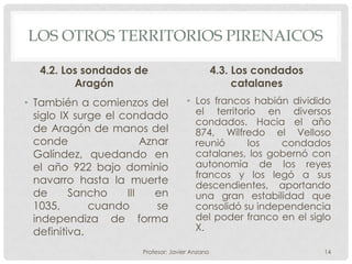 LOS OTROS TERRITORIOS PIRENAICOS

   4.2. Los sondados de                           4.3. Los condados
          Aragón                                       catalanes
• También a comienzos del              • Los francos habián dividido
  siglo IX surge el condado              el territorio en diversos
                                         condados. Hacia el año
  de Aragón de manos del                 874, Wilfredo el Velloso
  conde                  Aznar           reunió     los    condados
  Galíndez, quedando en                  catalanes, los gobernó con
  el año 922 bajo dominio                autonomía de los reyes
                                         francos y los legó a sus
  navarro hasta la muerte                descendientes, aportando
  de      Sancho     III    en           una gran estabilidad que
  1035,       cuando        se           consolidó su independencia
  independiza de forma                   del poder franco en el siglo
  definitiva.                            X.

                        Profesor: Javier Anzano                       14
 