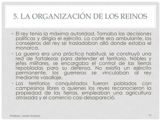 5. LA ORGANIZACIÓN DE LOS REINOS

 • El rey tenía la máxima autoridad. Tomaba las decisiones
   políticas y dirigía el ejército. La corte era ambulante, los
   consejeros del rey se trasladaban allá donde estaba el
   monarca.
 • La guerra era una práctica habitual, se construyó una
   red de fortalezas para defender el territorio. Nobles y
   jefes militares, se encargaba el control de las tierras
   repobladas para su defensa. No existía un ejército
   permanente, los guerreros se vinculaban al rey
   mediante vasallaje.
 • Los territorios conquistados fueron poblados con
   campesinos libres a quienes los reyes reconocieron la
   propiedad de las tierras, empleaban una agricultura
   atrasada y el comercio casi desapareció.


Profesor: Javier Anzano                                      17
 