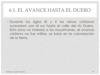 6.1. EL AVANCE HASTA EL DUERO

 • Durante los siglos IX y X los reinos cristianos
   avanzaron por el sur hasta el valle del río Duero.
   Esta zona no interesó a los musulmanes, el avance
   cristiano no fue militar, se basó en la colonización
   de la tierra.




Profesor: Javier Anzano                              19
 