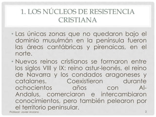 1. LOS NÚCLEOS DE RESISTENCIA
                  CRISTIANA
 • Las únicas zonas que no quedaron bajo el
   dominio musulmán en la península fueron
   las áreas cantábricas y pirenaicas, en el
   norte.
 • Nuevos reinos cristianos se formaron entre
   los siglos VIII y IX: reino astur-leonés, el reino
   de Navarra y los condados aragoneses y
   catalanes.           Coexistieron        durante
   ochocientos             años        con         Al-
   Andalus, comerciaron e intercambiaron
   conocimientos, pero también pelearon por
   el territorio peninsular.
Profesor: Javier Anzano                              2
 