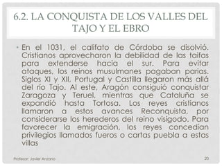 6.2. LA CONQUISTA DE LOS VALLES DEL
           TAJO Y EL EBRO
 • En el 1031, el califato de Córdoba se disolvió.
   Cristianos aprovecharon la debilidad de las taifas
   para extenderse hacia el sur. Para evitar
   ataques, los reinos musulmanes pagaban parias.
   Siglos XI y XII, Portugal y Castilla llegaron más allá
   del río Tajo. Al este, Aragón consiguió conquistar
   Zaragoza y Teruel, mientras que Cataluña se
   expandió hasta Tortosa. Los reyes cristianos
   llamaron a estos avances Reconquista, por
   considerarse los herederos del reino visigodo. Para
   favorecer la emigración, los reyes concedían
   privilegios llamados fueros o cartas puebla a estas
   villas
Profesor: Javier Anzano                                20
 