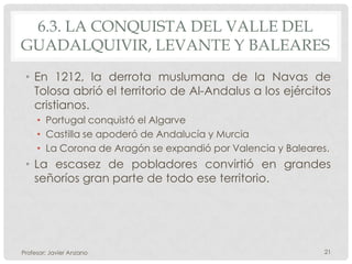 6.3. LA CONQUISTA DEL VALLE DEL
GUADALQUIVIR, LEVANTE Y BALEARES
 • En 1212, la derrota muslumana de la Navas de
   Tolosa abrió el territorio de Al-Andalus a los ejércitos
   cristianos.
     • Portugal conquistó el Algarve
     • Castilla se apoderó de Andalucía y Murcia
     • La Corona de Aragón se expandió por Valencia y Baleares.
 • La escasez de pobladores convirtió en grandes
   señoríos gran parte de todo ese territorio.




Profesor: Javier Anzano                                       21
 