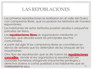 LAS REPOBLACIONES
• Las primeras repoblaciones se realizaron en el valle del Duero
  con campesinos libres, que ocupaban los territorios de manera
  espontánea.
• Los habitantes de estos territorios poseían alodios o pequeñas
  parcelas de tierra.
• Las repoblaciones libres se organizaban mediante un
  concejo, que decidía sobre los principales asuntos
  comunitarios.
• A partir del siglo XI los campesinos libres se convirtieron en
  siervos de señores que los defendían de los ataques de los
  musulmanes.
• Otro tipo de repoblación que se dio fueron las repoblaciones
  concejiles, donde el rey organizaba la repoblación en
  ciudades fronterizas otorgando importantes privilegios y
  derechos (fueros o cartas pueblas) a los habitantes que se
  trasladasen a ellas.
   Profesor: Javier Anzano                                       25
 
