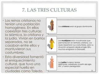 7. LAS TRES CULTURAS

• Los reinos cristianos no
  tenían una población
                                Los cristianos eran el grupo dominante.
  homogénea. En ellos
  coexistían tres culturas:
  la islámica, la cristiana y
  la judía. Vivían en barrios
                                Los mudéjares eran musulmanes que
  separados, no se              permanecían en territorio cristiano. Los
  casaban entre ellos y         reyes respetaron sus costumbres, pero su
                                situación empeoró desde el siglo XIII y
  mantuvieron sus               muchos emigraron a Granada.

  costumbres.
• Esta diversidad fomentó
  el enriquecimiento            Los judíos tuvieron tensas
  cultural, que tuvo una        relaciones, sobretodo a partir del siglo
                                XIV, y fueron perseguidos.
  especial huella en
  ciudades como Toledo.                                                26
 