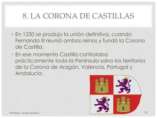 8. LA CORONA DE CASTILLAS

 • En 1230 se produjo la unión definitiva, cuando
   Fernando III reunió ambos reinos y fundó la Corona
   de Castilla.
 • En ese momento Castilla controlaba
   prácticamente toda la Península salvo los territorios
   de la Corona de Aragón, Valencia, Portugal y
   Andalucía.




Profesor: Javier Anzano                                27
 