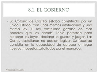 8.1. EL GOBIERNO

 • La Corona de Castilla estaba constituida por un
   único Estado, con unas mismas instituciones y una
   misma ley. El rey castellano gozaba de más
   poderes que los demás. Tenía potestad para
   elaborar las leyes, declarar la guerra y juzgar. Las
   Cortes castellanas no podían legislar. Su facultad
   consistía en la capacidad de aprobar o negar
   nuevos impuestos solicitados por el monarca.




Profesor: Javier Anzano                              29
 