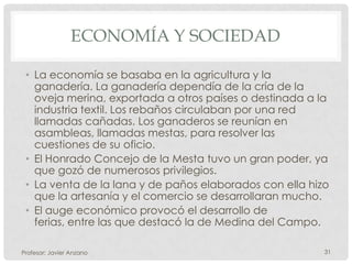 ECONOMÍA Y SOCIEDAD

 • La economía se basaba en la agricultura y la
   ganadería. La ganadería dependía de la cría de la
   oveja merina, exportada a otros países o destinada a la
   industria textil. Los rebaños circulaban por una red
   llamadas cañadas. Los ganaderos se reunían en
   asambleas, llamadas mestas, para resolver las
   cuestiones de su oficio.
 • El Honrado Concejo de la Mesta tuvo un gran poder, ya
   que gozó de numerosos privilegios.
 • La venta de la lana y de paños elaborados con ella hizo
   que la artesanía y el comercio se desarrollaran mucho.
 • El auge económico provocó el desarrollo de
   ferias, entre las que destacó la de Medina del Campo.

Profesor: Javier Anzano                                  31
 