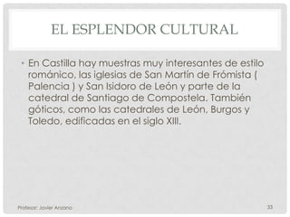 EL ESPLENDOR CULTURAL

 • En Castilla hay muestras muy interesantes de estilo
   románico, las iglesias de San Martín de Frómista (
   Palencia ) y San Isidoro de León y parte de la
   catedral de Santiago de Compostela. También
   góticos, como las catedrales de León, Burgos y
   Toledo, edificadas en el siglo XIII.




Profesor: Javier Anzano                                  33
 