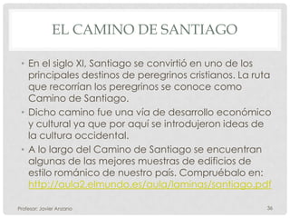EL CAMINO DE SANTIAGO

 • En el siglo XI, Santiago se convirtió en uno de los
   principales destinos de peregrinos cristianos. La ruta
   que recorrían los peregrinos se conoce como
   Camino de Santiago.
 • Dicho camino fue una vía de desarrollo económico
   y cultural ya que por aquí se introdujeron ideas de
   la cultura occidental.
 • A lo largo del Camino de Santiago se encuentran
   algunas de las mejores muestras de edificios de
   estilo románico de nuestro país. Compruébalo en:
   http://aula2.elmundo.es/aula/laminas/santiago.pdf

Profesor: Javier Anzano                                 36
 
