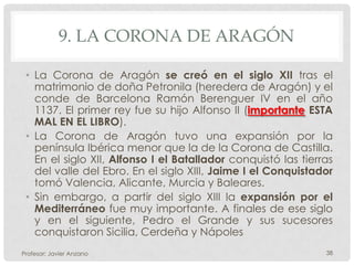 9. LA CORONA DE ARAGÓN

 • La Corona de Aragón se creó en el siglo XII tras el
   matrimonio de doña Petronila (heredera de Aragón) y el
   conde de Barcelona Ramón Berenguer IV en el año
   1137. El primer rey fue su hijo Alfonso II (importante ESTA
   MAL EN EL LIBRO).
 • La Corona de Aragón tuvo una expansión por la
   península Ibérica menor que la de la Corona de Castilla.
   En el siglo XII, Alfonso I el Batallador conquistó las tierras
   del valle del Ebro. En el siglo XIII, Jaime I el Conquistador
   tomó Valencia, Alicante, Murcia y Baleares.
 • Sin embargo, a partir del siglo XIII la expansión por el
   Mediterráneo fue muy importante. A finales de ese siglo
   y en el siguiente, Pedro el Grande y sus sucesores
   conquistaron Sicilia, Cerdeña y Nápoles
Profesor: Javier Anzano                                        38
 