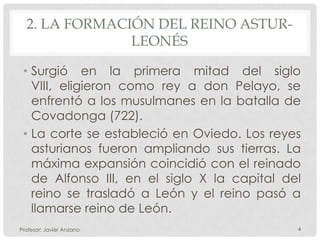 2. LA FORMACIÓN DEL REINO ASTUR-
               LEONÉS

 • Surgió en la primera mitad del siglo
   VIII, eligieron como rey a don Pelayo, se
   enfrentó a los musulmanes en la batalla de
   Covadonga (722).
 • La corte se estableció en Oviedo. Los reyes
   asturianos fueron ampliando sus tierras. La
   máxima expansión coincidió con el reinado
   de Alfonso III, en el siglo X la capital del
   reino se trasladó a León y el reino pasó a
   llamarse reino de León.
Profesor: Javier Anzano                       4
 