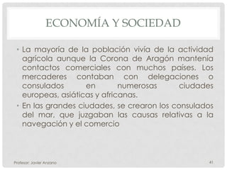 ECONOMÍA Y SOCIEDAD

 • La mayoría de la población vivía de la actividad
   agrícola aunque la Corona de Aragón mantenía
   contactos comerciales con muchos países. Los
   mercaderes contaban con delegaciones o
   consulados       en        numerosas      ciudades
   europeas, asiáticas y africanas.
 • En las grandes ciudades, se crearon los consulados
   del mar, que juzgaban las causas relativas a la
   navegación y el comercio



Profesor: Javier Anzano                            41
 