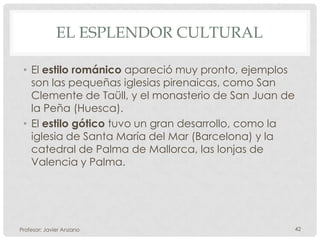 EL ESPLENDOR CULTURAL

 • El estilo románico apareció muy pronto, ejemplos
   son las pequeñas iglesias pirenaicas, como San
   Clemente de Taüll, y el monasterio de San Juan de
   la Peña (Huesca).
 • El estilo gótico tuvo un gran desarrollo, como la
   iglesia de Santa María del Mar (Barcelona) y la
   catedral de Palma de Mallorca, las lonjas de
   Valencia y Palma.




Profesor: Javier Anzano                                42
 