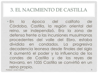 3. EL NACIMIENTO DE CASTILLA

 • En     la   época       del    califato   de
   Córdoba, Castilla, la región oriental del
   reino, se independizó. Era la zona de
   defensa frente a las incursiones musulmanas
   procedentes del valle del Ebro, estaba
   dividida en condados. La progresiva
   decadencia leonesa desde finales del siglo
   X aumentó el poder y la influencia de los
   condes de Castilla y de los reyes de
   Navarra, en 1035 Castilla se convirtió en un
   reino propio.
Profesor: Javier Anzano                       8
 