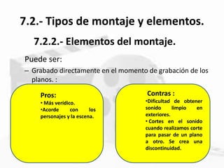 7.2.- Tipos de montaje y elementos.
Puede ser:
– Grabado directamente en el momento de grabación de los
planos. :
7.2.2.- Elementos del montaje.
Contras :
•Dificultad de obtener
sonido limpio en
exteriores.
• Cortes en el sonido
cuando realizamos corte
para pasar de un plano
a otro. Se crea una
discontinuidad.
Pros:
• Más verídico.
•Acorde con los
personajes y la escena.
 
