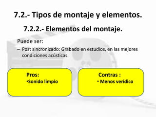 7.2.- Tipos de montaje y elementos.
Puede ser:
– Post sincronizado: Grabado en estudios, en las mejores
condiciones acústicas.
7.2.2.- Elementos del montaje.
Contras :
• Menos verídico
Pros:
•Sonido limpio
 