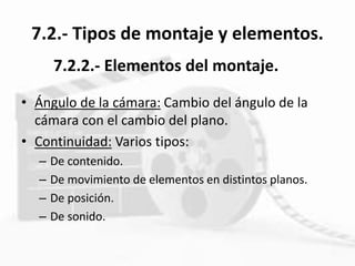 7.2.- Tipos de montaje y elementos.
• Ángulo de la cámara: Cambio del ángulo de la
cámara con el cambio del plano.
• Continuidad: Varios tipos:
– De contenido.
– De movimiento de elementos en distintos planos.
– De posición.
– De sonido.
7.2.2.- Elementos del montaje.
 