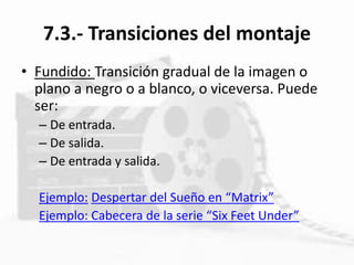 7.3.- Transiciones del montaje
• Fundido: Transición gradual de la imagen o
plano a negro o a blanco, o viceversa. Puede
ser:
– De entrada.
– De salida.
– De entrada y salida.
Ejemplo: Despertar del Sueño en “Matrix”
Ejemplo: Cabecera de la serie “Six Feet Under”
 