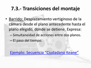 7.3.- Transiciones del montaje
• Barrido: Desplazamiento vertiginoso de la
cámara desde el plano antecedente hasta el
plano elegido, donde se detiene. Expresa:
– Simultaneidad de acciones entre dos planos.
– El paso del tiempo.
Ejemplo: Secuencia “Ciudadano Keane”
 