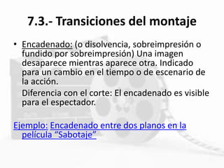 7.3.- Transiciones del montaje
• Encadenado: (o disolvencia, sobreimpresión o
fundido por sobreimpresión) Una imagen
desaparece mientras aparece otra. Indicado
para un cambio en el tiempo o de escenario de
la acción.
Diferencia con el corte: El encadenado es visible
para el espectador.
Ejemplo: Encadenado entre dos planos en la
película “Sabotaje”
 