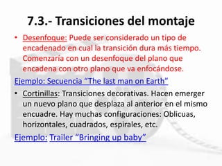7.3.- Transiciones del montaje
• Desenfoque: Puede ser considerado un tipo de
encadenado en cual la transición dura más tiempo.
Comenzaría con un desenfoque del plano que
encadena con otro plano que va enfocándose.
Ejemplo: Secuencia “The last man on Earth”
• Cortinillas: Transiciones decorativas. Hacen emerger
un nuevo plano que desplaza al anterior en el mismo
encuadre. Hay muchas configuraciones: Oblicuas,
horizontales, cuadrados, espirales, etc.
Ejemplo: Trailer “Bringing up baby”
 