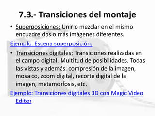 7.3.- Transiciones del montaje
• Superposiciones: Unir o mezclar en el mismo
encuadre dos o más imágenes diferentes.
Ejemplo: Escena superposición.
• Transiciones digitales: Transiciones realizadas en
el campo digital. Multitud de posibilidades. Todas
las vistas y además: compresión de la imagen,
mosaico, zoom digital, recorte digital de la
imagen, metamorfosis, etc.
Ejemplo: Transiciones digitales 3D con Magic Video
Editor
 