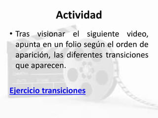 Actividad
• Tras visionar el siguiente video,
apunta en un folio según el orden de
aparición, las diferentes transiciones
que aparecen.
Ejercicio transiciones
 