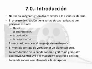 7.0.- Introducción
• Narrar en imágenes y sonidos es similar a la escritura literaria.
• El proceso de creación tiene varias etapas realizadas por
personas distintas:
– El guión.
– La preproducción.
– La producción.
– La postproducción.
• Es necesario conocer el lenguaje cinematográfico.
• El montaje se trata de yuxtaponer un plano con otro.
• La introducción de la banda sonora significó un gran salto
expresivo. Contribuyó a la madurez y desarrollo del cine.
• La banda sonora complementa a las imágenes.
 