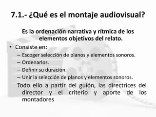 7.1.- ¿Qué es el montaje audiovisual?
Es la ordenación narrativa y rítmica de los
elementos objetivos del relato.
• Consiste en:
– Escoger selección de planos y elementos sonoros.
– Ordenarlos.
– Definir su duración.
– Unir la selección de planos y elementos sonoros.
Todo ello a partir del guión, las directrices del
director y el criterio y aporte de los
montadores
 