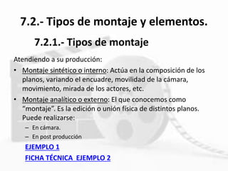 7.2.- Tipos de montaje y elementos.
Atendiendo a su producción:
• Montaje sintético o interno: Actúa en la composición de los
planos, variando el encuadre, movilidad de la cámara,
movimiento, mirada de los actores, etc.
• Montaje analítico o externo: El que conocemos como
“montaje”. Es la edición o unión física de distintos planos.
Puede realizarse:
– En cámara.
– En post producción
EJEMPLO 1
FICHA TÉCNICA EJEMPLO 2
7.2.1.- Tipos de montaje
 