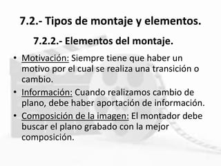 7.2.- Tipos de montaje y elementos.
• Motivación: Siempre tiene que haber un
motivo por el cual se realiza una transición o
cambio.
• Información: Cuando realizamos cambio de
plano, debe haber aportación de información.
• Composición de la imagen: El montador debe
buscar el plano grabado con la mejor
composición.
7.2.2.- Elementos del montaje.
 