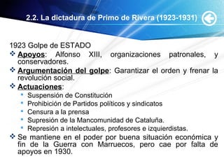 2.2. La dictadura de Primo de Rivera (1923-1931)
1923 Golpe de ESTADO
 Apoyos: Alfonso XIII, organizaciones patronales, y
conservadores.
 Argumentación del golpe: Garantizar el orden y frenar la
revolución social.
 Actuaciones:
 Suspensión de Constitución
 Prohibición de Partidos políticos y sindicatos
 Censura a la prensa
 Supresión de la Mancomunidad de Cataluña.
 Represión a intelectuales, profesores e izquierdistas.
 Se mantiene en el poder por buena situación económica y
fin de la Guerra con Marruecos, pero cae por falta de
apoyos en 1930.
 