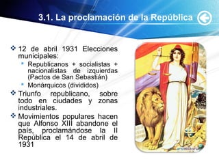 3.1. La proclamación de la República
 12 de abril 1931 Elecciones
municipales:
 Republicanos + socialistas +
nacionalistas de izquierdas
(Pactos de San Sebastián)
 Monárquicos (divididos)
 Triunfo republicano, sobre
todo en ciudades y zonas
industriales.
 Movimientos populares hacen
que Alfonso XIII abandone el
país, proclamándose la II
República el 14 de abril de
1931
 
