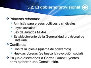 3.2. El gobierno provisional
Primeras reformas:
 Amnistía para presos políticos y sindicales
 Leyes sociales
 Ley de Jurados Mixtos
 Establecimiento de la Generalidad provisonal de
Cataluña.
Conflictos:
 Contra la iglesia (quema de conventos)
 Huelgas obreras (se busca la revolución social)
En junio elecciones a Cortes Constituyentes
para elaborar una Constitución.
 