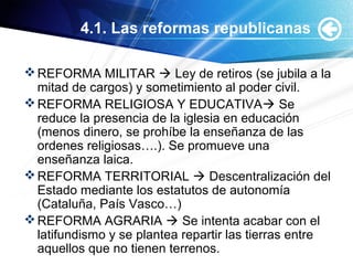 4.1. Las reformas republicanas
REFORMA MILITAR  Ley de retiros (se jubila a la
mitad de cargos) y sometimiento al poder civil.
REFORMA RELIGIOSA Y EDUCATIVA Se
reduce la presencia de la iglesia en educación
(menos dinero, se prohíbe la enseñanza de las
ordenes religiosas….). Se promueve una
enseñanza laica.
REFORMA TERRITORIAL  Descentralización del
Estado mediante los estatutos de autonomía
(Cataluña, País Vasco…)
REFORMA AGRARIA  Se intenta acabar con el
latifundismo y se plantea repartir las tierras entre
aquellos que no tienen terrenos.
 