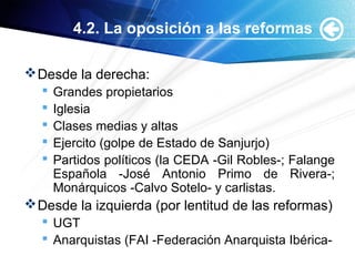 4.2. La oposición a las reformas
Desde la derecha:
 Grandes propietarios
 Iglesia
 Clases medias y altas
 Ejercito (golpe de Estado de Sanjurjo)
 Partidos políticos (la CEDA -Gil Robles-; Falange
Española -José Antonio Primo de Rivera-;
Monárquicos -Calvo Sotelo- y carlistas.
Desde la izquierda (por lentitud de las reformas)
 UGT
 Anarquistas (FAI -Federación Anarquista Ibérica-
 