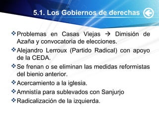 5.1. Los Gobiernos de derechas
Problemas en Casas Viejas  Dimisión de
Azaña y convocatoria de elecciones.
Alejandro Lerroux (Partido Radical) con apoyo
de la CEDA.
Se frenan o se eliminan las medidas reformistas
del bienio anterior.
Acercamiento a la iglesia.
Amnistía para sublevados con Sanjurjo
Radicalización de la izquierda.
 