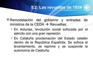 5.2. Las revueltas de 1934
Remodelación del gobierno y entradas de
ministros de la CEDA  Revueltas:
 En Asturias, revolución social sofocada por el
ejército con una gran represión.
 En Cataluña proclamación del Estado catalán
dentro de la República Española. Se sofoca el
levantamiento, se reprime y se suspende la
autonomía de Cataluña.
 