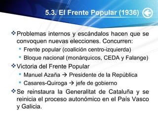 5.3. El Frente Popular (1936)
Problemas internos y escándalos hacen que se
convoquen nuevas elecciones. Concurren:
 Frente popular (coalición centro-izquierda)
 Bloque nacional (monárquicos, CEDA y Falange)
Victoria del Frente Popular
 Manuel Azaña  Presidente de la República
 Casares-Quiroga  jefe de gobierno
Se reinstaura la Generalitat de Cataluña y se
reinicia el proceso autonómico en el País Vasco
y Galicia.
 