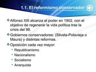 1.1. El reformismo conservador
Alfonso XIII alcanza el poder en 1902, con el
objetivo de regenerar la vida política tras la
crisis del 98.
Gobiernos conservadores: (Silvela-Polavieja o
Maura) y distintas reformas.
Oposición cada vez mayor:
 Republicanismo
 Nacionalismo
 Socialismo
 Anarquista
 