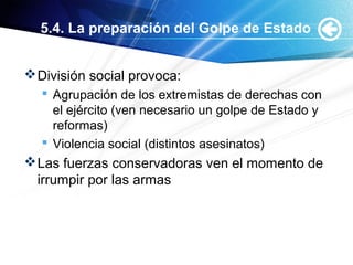 5.4. La preparación del Golpe de Estado
División social provoca:
 Agrupación de los extremistas de derechas con
el ejército (ven necesario un golpe de Estado y
reformas)
 Violencia social (distintos asesinatos)
Las fuerzas conservadoras ven el momento de
irrumpir por las armas
 