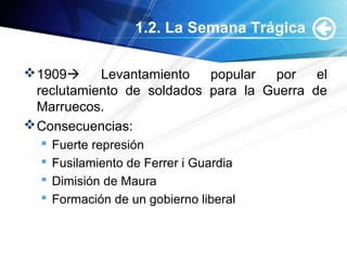 1.2. La Semana Trágica
1909 Levantamiento popular por el
reclutamiento de soldados para la Guerra de
Marruecos.
Consecuencias:
 Fuerte represión
 Fusilamiento de Ferrer i Guardia
 Dimisión de Maura
 Formación de un gobierno liberal
 